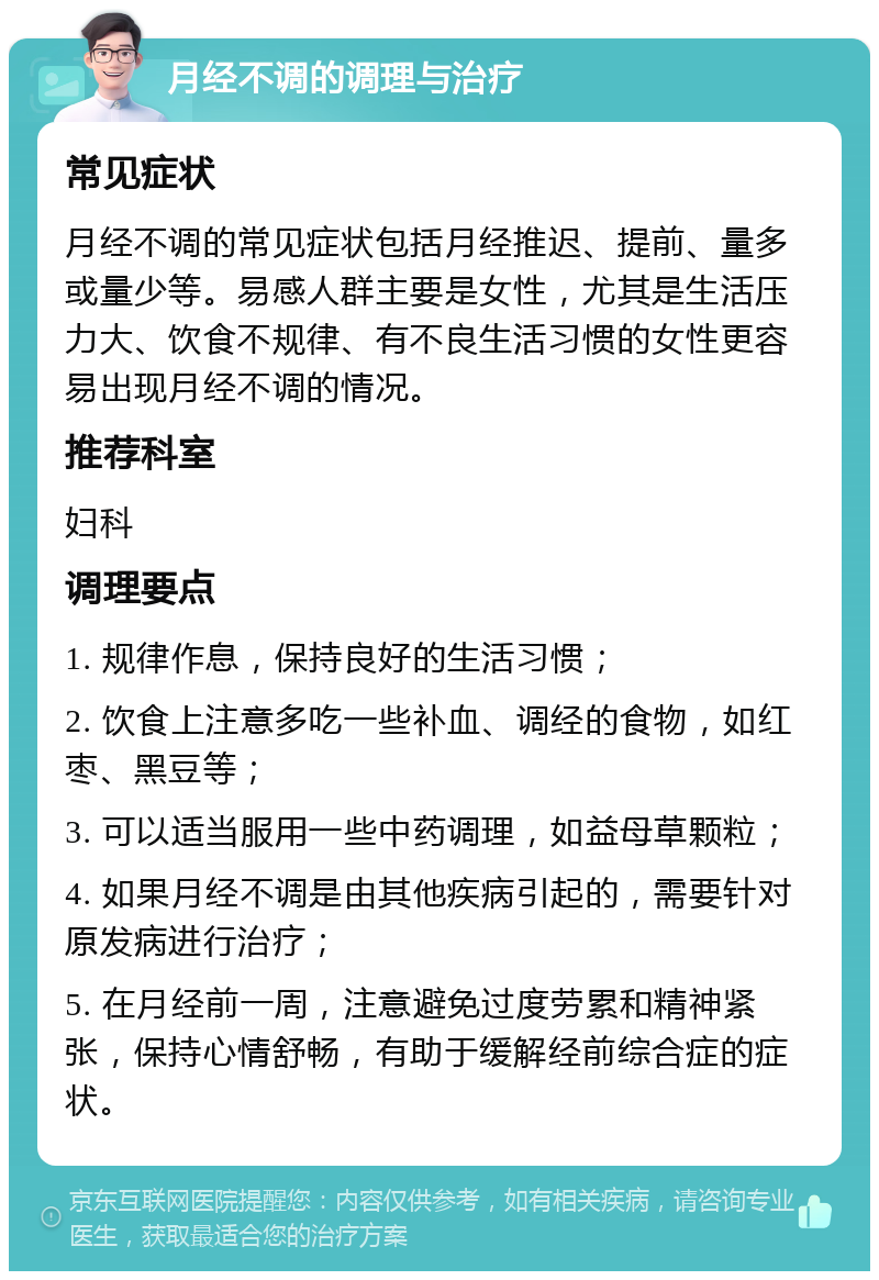 月经不调的调理与治疗 常见症状 月经不调的常见症状包括月经推迟、提前、量多或量少等。易感人群主要是女性，尤其是生活压力大、饮食不规律、有不良生活习惯的女性更容易出现月经不调的情况。 推荐科室 妇科 调理要点 1. 规律作息，保持良好的生活习惯； 2. 饮食上注意多吃一些补血、调经的食物，如红枣、黑豆等； 3. 可以适当服用一些中药调理，如益母草颗粒； 4. 如果月经不调是由其他疾病引起的，需要针对原发病进行治疗； 5. 在月经前一周，注意避免过度劳累和精神紧张，保持心情舒畅，有助于缓解经前综合症的症状。