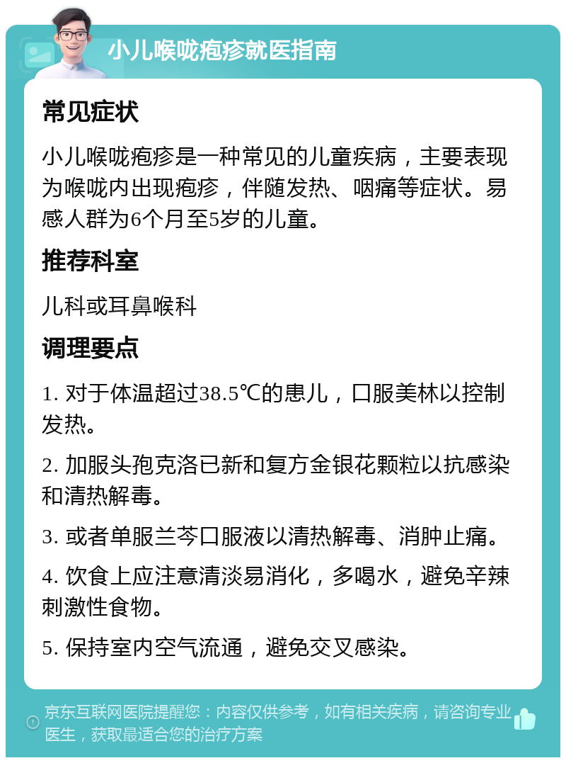 小儿喉咙疱疹就医指南 常见症状 小儿喉咙疱疹是一种常见的儿童疾病，主要表现为喉咙内出现疱疹，伴随发热、咽痛等症状。易感人群为6个月至5岁的儿童。 推荐科室 儿科或耳鼻喉科 调理要点 1. 对于体温超过38.5℃的患儿，口服美林以控制发热。 2. 加服头孢克洛已新和复方金银花颗粒以抗感染和清热解毒。 3. 或者单服兰芩口服液以清热解毒、消肿止痛。 4. 饮食上应注意清淡易消化，多喝水，避免辛辣刺激性食物。 5. 保持室内空气流通，避免交叉感染。