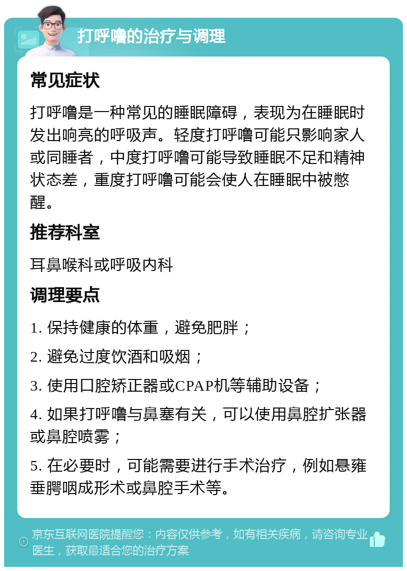 打呼噜的治疗与调理 常见症状 打呼噜是一种常见的睡眠障碍，表现为在睡眠时发出响亮的呼吸声。轻度打呼噜可能只影响家人或同睡者，中度打呼噜可能导致睡眠不足和精神状态差，重度打呼噜可能会使人在睡眠中被憋醒。 推荐科室 耳鼻喉科或呼吸内科 调理要点 1. 保持健康的体重，避免肥胖； 2. 避免过度饮酒和吸烟； 3. 使用口腔矫正器或CPAP机等辅助设备； 4. 如果打呼噜与鼻塞有关，可以使用鼻腔扩张器或鼻腔喷雾； 5. 在必要时，可能需要进行手术治疗，例如悬雍垂腭咽成形术或鼻腔手术等。