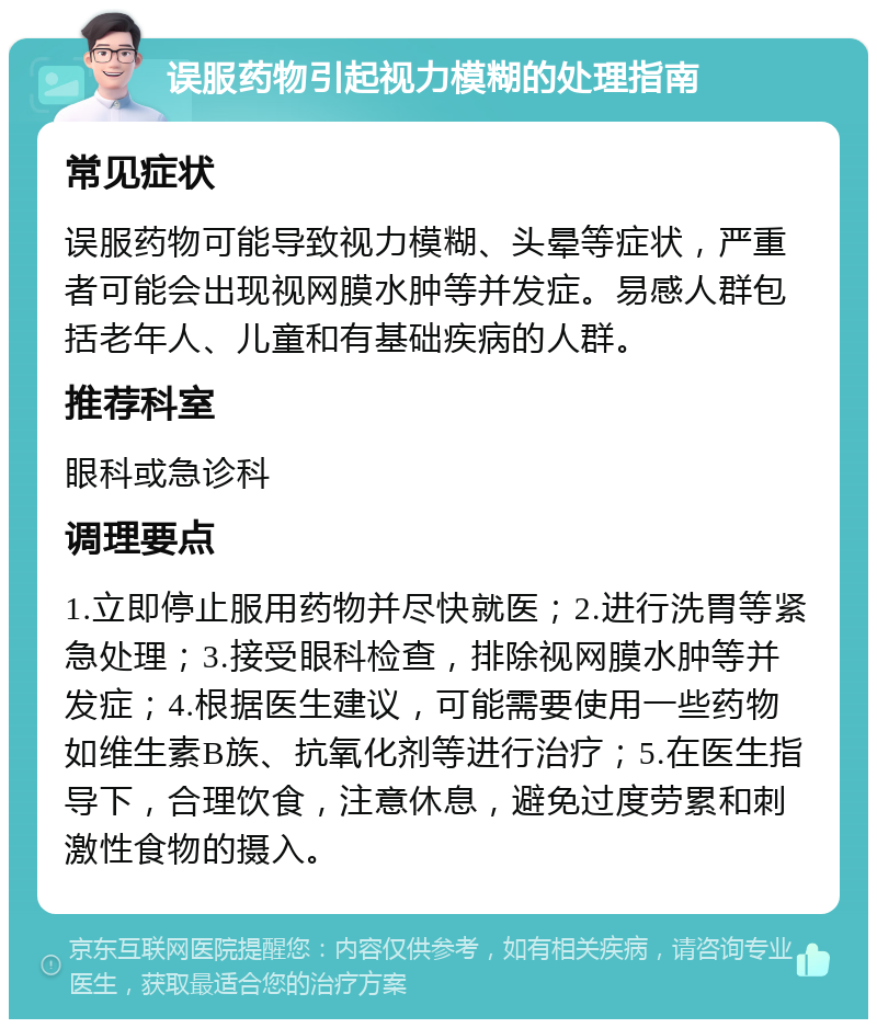 误服药物引起视力模糊的处理指南 常见症状 误服药物可能导致视力模糊、头晕等症状，严重者可能会出现视网膜水肿等并发症。易感人群包括老年人、儿童和有基础疾病的人群。 推荐科室 眼科或急诊科 调理要点 1.立即停止服用药物并尽快就医；2.进行洗胃等紧急处理；3.接受眼科检查，排除视网膜水肿等并发症；4.根据医生建议，可能需要使用一些药物如维生素B族、抗氧化剂等进行治疗；5.在医生指导下，合理饮食，注意休息，避免过度劳累和刺激性食物的摄入。