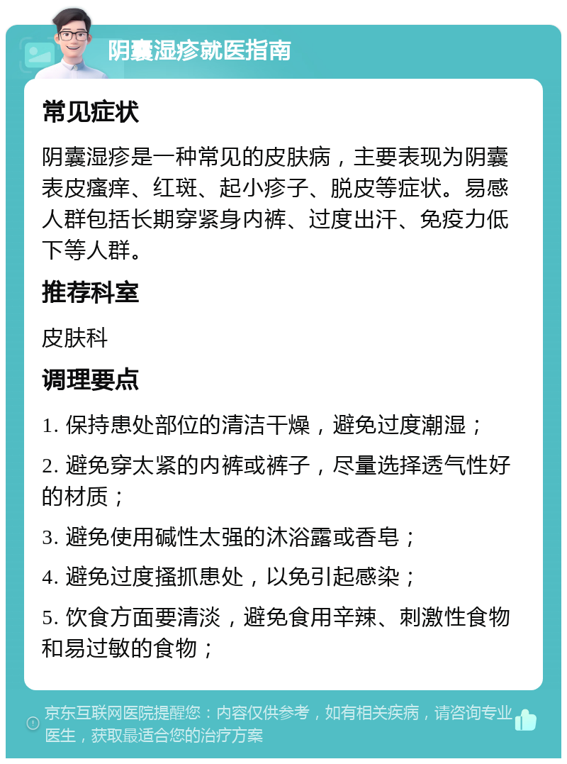 阴囊湿疹就医指南 常见症状 阴囊湿疹是一种常见的皮肤病，主要表现为阴囊表皮瘙痒、红斑、起小疹子、脱皮等症状。易感人群包括长期穿紧身内裤、过度出汗、免疫力低下等人群。 推荐科室 皮肤科 调理要点 1. 保持患处部位的清洁干燥，避免过度潮湿； 2. 避免穿太紧的内裤或裤子，尽量选择透气性好的材质； 3. 避免使用碱性太强的沐浴露或香皂； 4. 避免过度搔抓患处，以免引起感染； 5. 饮食方面要清淡，避免食用辛辣、刺激性食物和易过敏的食物；