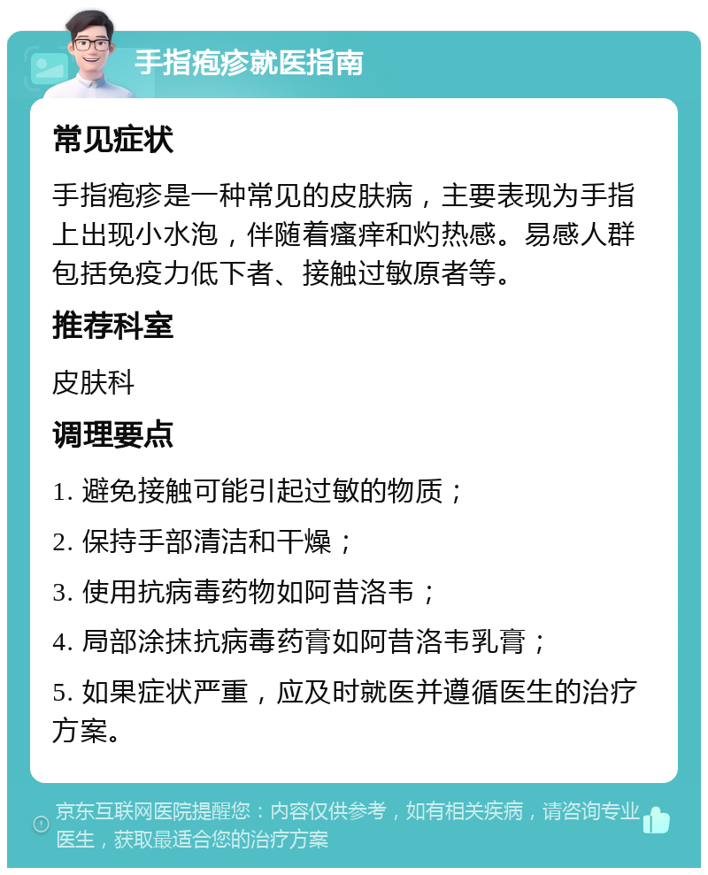 手指疱疹就医指南 常见症状 手指疱疹是一种常见的皮肤病，主要表现为手指上出现小水泡，伴随着瘙痒和灼热感。易感人群包括免疫力低下者、接触过敏原者等。 推荐科室 皮肤科 调理要点 1. 避免接触可能引起过敏的物质； 2. 保持手部清洁和干燥； 3. 使用抗病毒药物如阿昔洛韦； 4. 局部涂抹抗病毒药膏如阿昔洛韦乳膏； 5. 如果症状严重，应及时就医并遵循医生的治疗方案。