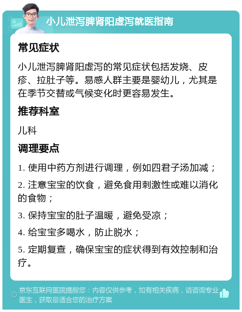 小儿泄泻脾肾阳虚泻就医指南 常见症状 小儿泄泻脾肾阳虚泻的常见症状包括发烧、皮疹、拉肚子等。易感人群主要是婴幼儿，尤其是在季节交替或气候变化时更容易发生。 推荐科室 儿科 调理要点 1. 使用中药方剂进行调理，例如四君子汤加减； 2. 注意宝宝的饮食，避免食用刺激性或难以消化的食物； 3. 保持宝宝的肚子温暖，避免受凉； 4. 给宝宝多喝水，防止脱水； 5. 定期复查，确保宝宝的症状得到有效控制和治疗。