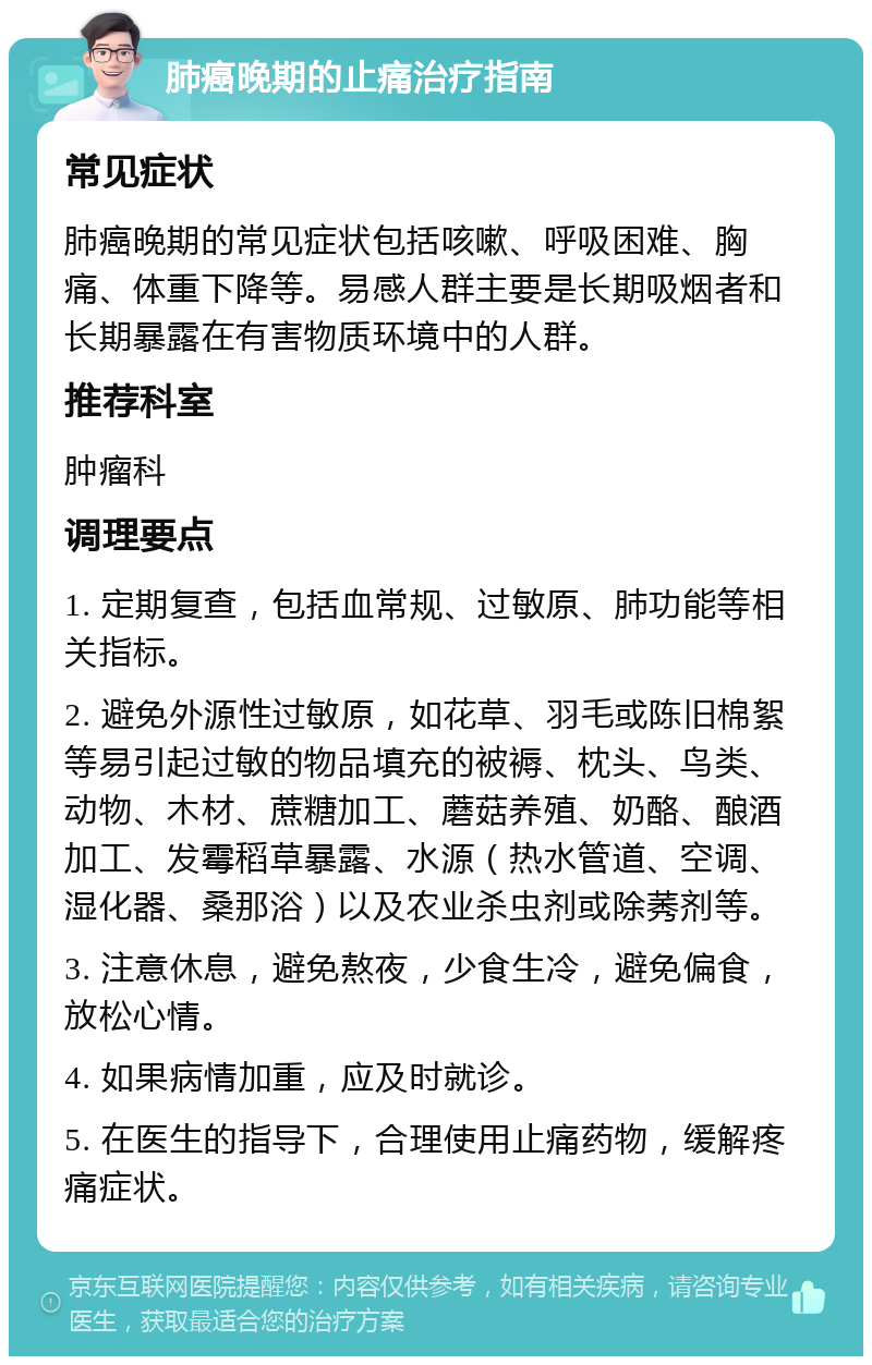 肺癌晚期的止痛治疗指南 常见症状 肺癌晚期的常见症状包括咳嗽、呼吸困难、胸痛、体重下降等。易感人群主要是长期吸烟者和长期暴露在有害物质环境中的人群。 推荐科室 肿瘤科 调理要点 1. 定期复查，包括血常规、过敏原、肺功能等相关指标。 2. 避免外源性过敏原，如花草、羽毛或陈旧棉絮等易引起过敏的物品填充的被褥、枕头、鸟类、动物、木材、蔗糖加工、蘑菇养殖、奶酪、酿酒加工、发霉稻草暴露、水源（热水管道、空调、湿化器、桑那浴）以及农业杀虫剂或除莠剂等。 3. 注意休息，避免熬夜，少食生冷，避免偏食，放松心情。 4. 如果病情加重，应及时就诊。 5. 在医生的指导下，合理使用止痛药物，缓解疼痛症状。