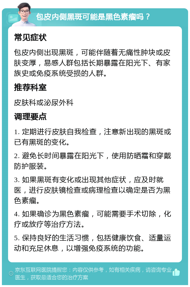 包皮内侧黑斑可能是黑色素瘤吗？ 常见症状 包皮内侧出现黑斑，可能伴随着无痛性肿块或皮肤变厚，易感人群包括长期暴露在阳光下、有家族史或免疫系统受损的人群。 推荐科室 皮肤科或泌尿外科 调理要点 1. 定期进行皮肤自我检查，注意新出现的黑斑或已有黑斑的变化。 2. 避免长时间暴露在阳光下，使用防晒霜和穿戴防护服装。 3. 如果黑斑有变化或出现其他症状，应及时就医，进行皮肤镜检查或病理检查以确定是否为黑色素瘤。 4. 如果确诊为黑色素瘤，可能需要手术切除，化疗或放疗等治疗方法。 5. 保持良好的生活习惯，包括健康饮食、适量运动和充足休息，以增强免疫系统的功能。