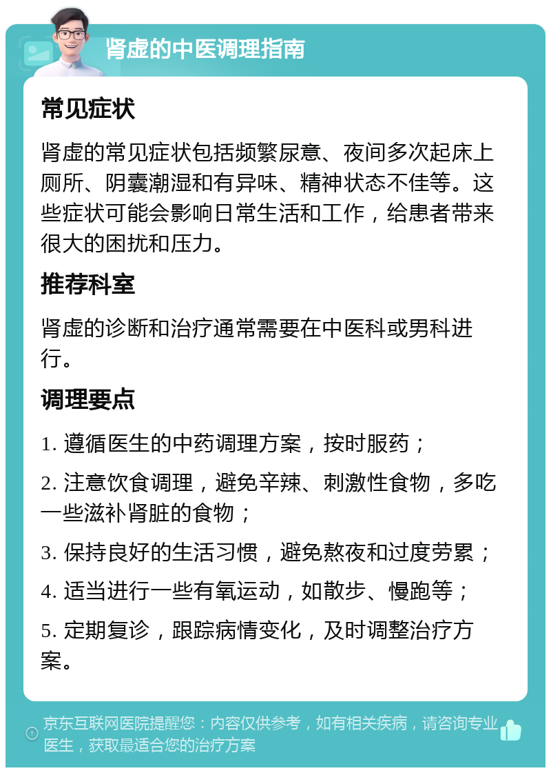 肾虚的中医调理指南 常见症状 肾虚的常见症状包括频繁尿意、夜间多次起床上厕所、阴囊潮湿和有异味、精神状态不佳等。这些症状可能会影响日常生活和工作，给患者带来很大的困扰和压力。 推荐科室 肾虚的诊断和治疗通常需要在中医科或男科进行。 调理要点 1. 遵循医生的中药调理方案，按时服药； 2. 注意饮食调理，避免辛辣、刺激性食物，多吃一些滋补肾脏的食物； 3. 保持良好的生活习惯，避免熬夜和过度劳累； 4. 适当进行一些有氧运动，如散步、慢跑等； 5. 定期复诊，跟踪病情变化，及时调整治疗方案。