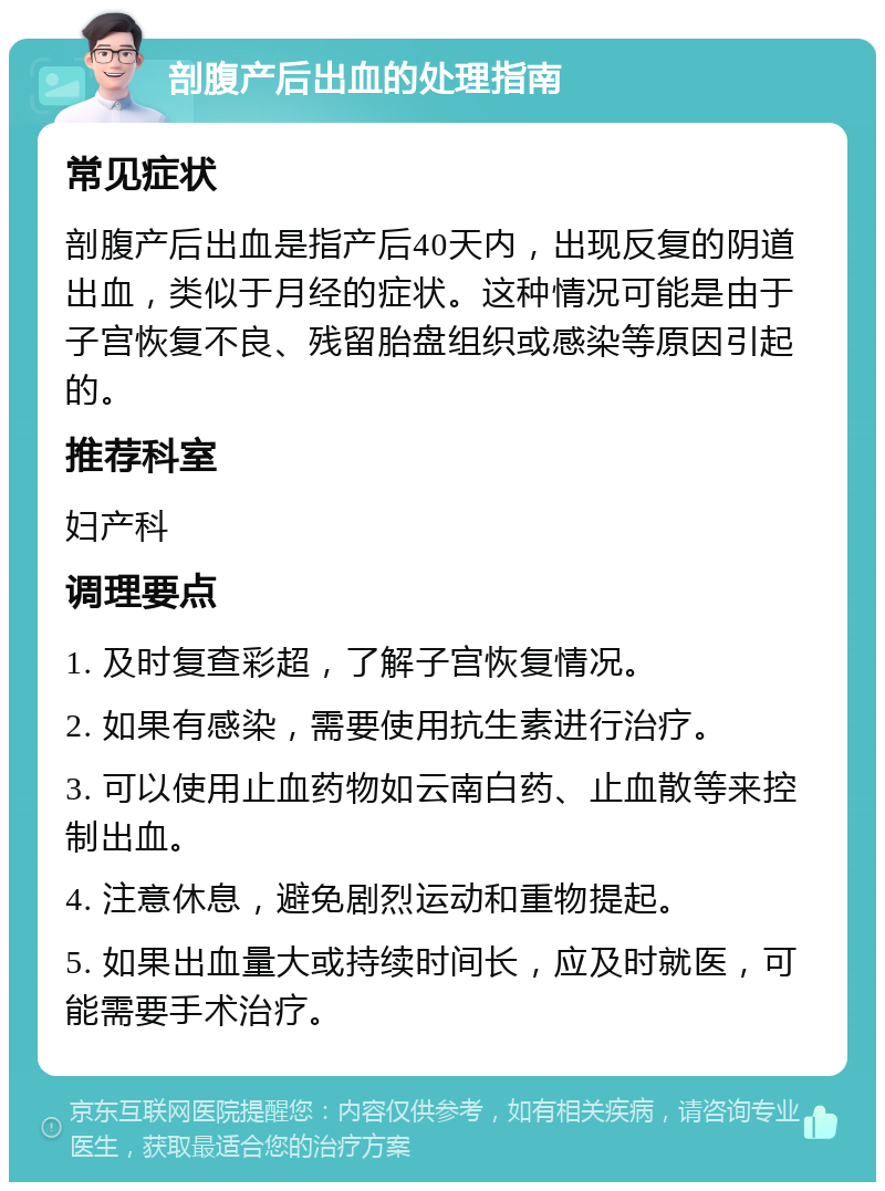 剖腹产后出血的处理指南 常见症状 剖腹产后出血是指产后40天内，出现反复的阴道出血，类似于月经的症状。这种情况可能是由于子宫恢复不良、残留胎盘组织或感染等原因引起的。 推荐科室 妇产科 调理要点 1. 及时复查彩超，了解子宫恢复情况。 2. 如果有感染，需要使用抗生素进行治疗。 3. 可以使用止血药物如云南白药、止血散等来控制出血。 4. 注意休息，避免剧烈运动和重物提起。 5. 如果出血量大或持续时间长，应及时就医，可能需要手术治疗。