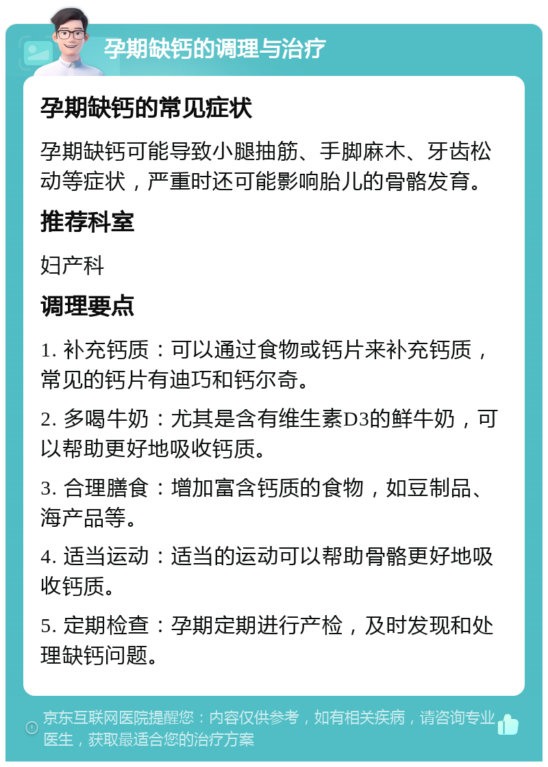 孕期缺钙的调理与治疗 孕期缺钙的常见症状 孕期缺钙可能导致小腿抽筋、手脚麻木、牙齿松动等症状，严重时还可能影响胎儿的骨骼发育。 推荐科室 妇产科 调理要点 1. 补充钙质：可以通过食物或钙片来补充钙质，常见的钙片有迪巧和钙尔奇。 2. 多喝牛奶：尤其是含有维生素D3的鲜牛奶，可以帮助更好地吸收钙质。 3. 合理膳食：增加富含钙质的食物，如豆制品、海产品等。 4. 适当运动：适当的运动可以帮助骨骼更好地吸收钙质。 5. 定期检查：孕期定期进行产检，及时发现和处理缺钙问题。