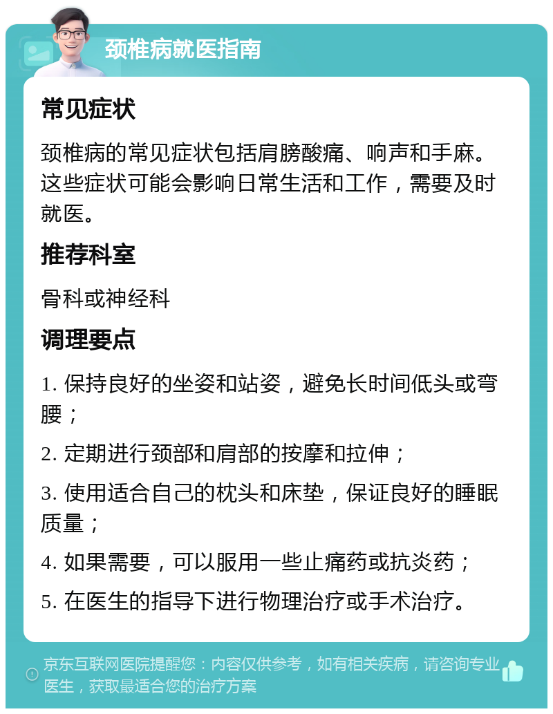 颈椎病就医指南 常见症状 颈椎病的常见症状包括肩膀酸痛、响声和手麻。这些症状可能会影响日常生活和工作，需要及时就医。 推荐科室 骨科或神经科 调理要点 1. 保持良好的坐姿和站姿，避免长时间低头或弯腰； 2. 定期进行颈部和肩部的按摩和拉伸； 3. 使用适合自己的枕头和床垫，保证良好的睡眠质量； 4. 如果需要，可以服用一些止痛药或抗炎药； 5. 在医生的指导下进行物理治疗或手术治疗。