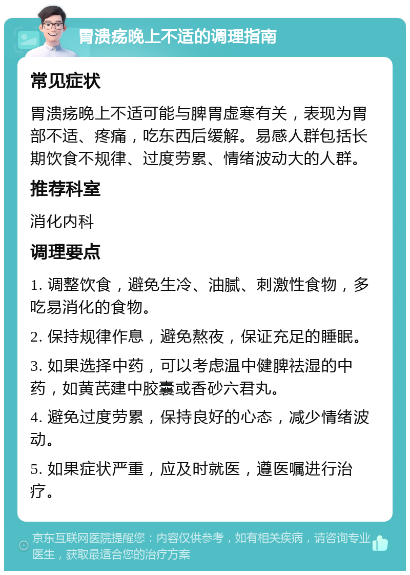 胃溃疡晚上不适的调理指南 常见症状 胃溃疡晚上不适可能与脾胃虚寒有关，表现为胃部不适、疼痛，吃东西后缓解。易感人群包括长期饮食不规律、过度劳累、情绪波动大的人群。 推荐科室 消化内科 调理要点 1. 调整饮食，避免生冷、油腻、刺激性食物，多吃易消化的食物。 2. 保持规律作息，避免熬夜，保证充足的睡眠。 3. 如果选择中药，可以考虑温中健脾祛湿的中药，如黄芪建中胶囊或香砂六君丸。 4. 避免过度劳累，保持良好的心态，减少情绪波动。 5. 如果症状严重，应及时就医，遵医嘱进行治疗。