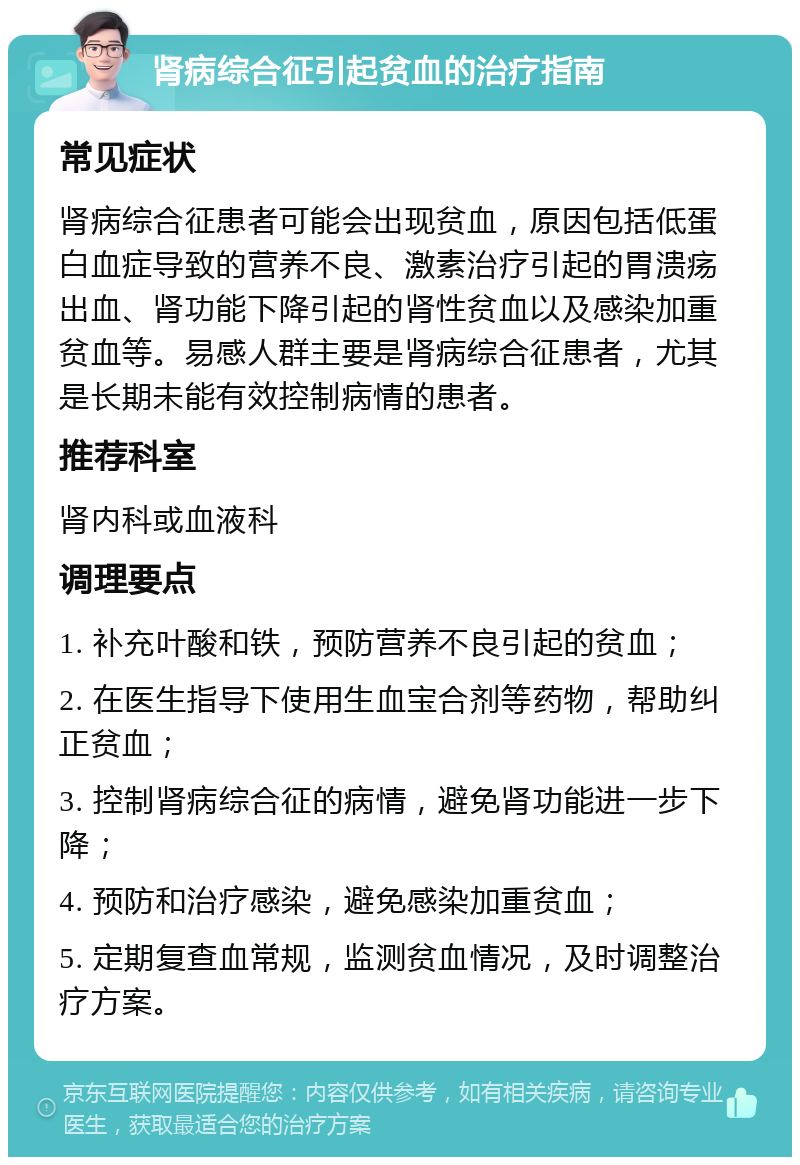 肾病综合征引起贫血的治疗指南 常见症状 肾病综合征患者可能会出现贫血，原因包括低蛋白血症导致的营养不良、激素治疗引起的胃溃疡出血、肾功能下降引起的肾性贫血以及感染加重贫血等。易感人群主要是肾病综合征患者，尤其是长期未能有效控制病情的患者。 推荐科室 肾内科或血液科 调理要点 1. 补充叶酸和铁，预防营养不良引起的贫血； 2. 在医生指导下使用生血宝合剂等药物，帮助纠正贫血； 3. 控制肾病综合征的病情，避免肾功能进一步下降； 4. 预防和治疗感染，避免感染加重贫血； 5. 定期复查血常规，监测贫血情况，及时调整治疗方案。