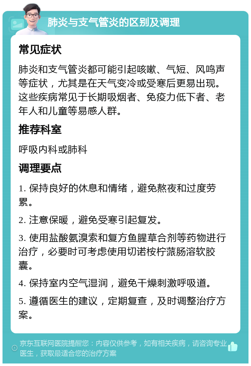 肺炎与支气管炎的区别及调理 常见症状 肺炎和支气管炎都可能引起咳嗽、气短、风鸣声等症状，尤其是在天气变冷或受寒后更易出现。这些疾病常见于长期吸烟者、免疫力低下者、老年人和儿童等易感人群。 推荐科室 呼吸内科或肺科 调理要点 1. 保持良好的休息和情绪，避免熬夜和过度劳累。 2. 注意保暖，避免受寒引起复发。 3. 使用盐酸氨溴索和复方鱼腥草合剂等药物进行治疗，必要时可考虑使用切诺桉柠蒎肠溶软胶囊。 4. 保持室内空气湿润，避免干燥刺激呼吸道。 5. 遵循医生的建议，定期复查，及时调整治疗方案。