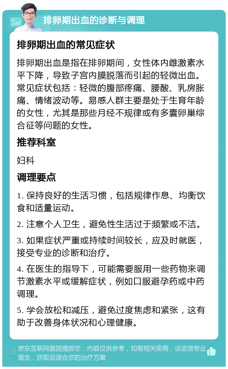 排卵期出血的诊断与调理 排卵期出血的常见症状 排卵期出血是指在排卵期间，女性体内雌激素水平下降，导致子宫内膜脱落而引起的轻微出血。常见症状包括：轻微的腹部疼痛、腰酸、乳房胀痛、情绪波动等。易感人群主要是处于生育年龄的女性，尤其是那些月经不规律或有多囊卵巢综合征等问题的女性。 推荐科室 妇科 调理要点 1. 保持良好的生活习惯，包括规律作息、均衡饮食和适量运动。 2. 注意个人卫生，避免性生活过于频繁或不洁。 3. 如果症状严重或持续时间较长，应及时就医，接受专业的诊断和治疗。 4. 在医生的指导下，可能需要服用一些药物来调节激素水平或缓解症状，例如口服避孕药或中药调理。 5. 学会放松和减压，避免过度焦虑和紧张，这有助于改善身体状况和心理健康。