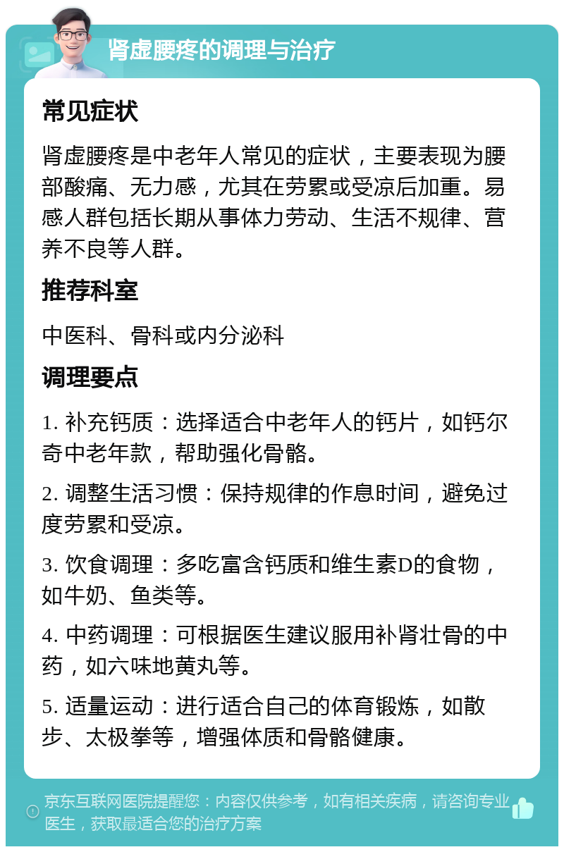 肾虚腰疼的调理与治疗 常见症状 肾虚腰疼是中老年人常见的症状，主要表现为腰部酸痛、无力感，尤其在劳累或受凉后加重。易感人群包括长期从事体力劳动、生活不规律、营养不良等人群。 推荐科室 中医科、骨科或内分泌科 调理要点 1. 补充钙质：选择适合中老年人的钙片，如钙尔奇中老年款，帮助强化骨骼。 2. 调整生活习惯：保持规律的作息时间，避免过度劳累和受凉。 3. 饮食调理：多吃富含钙质和维生素D的食物，如牛奶、鱼类等。 4. 中药调理：可根据医生建议服用补肾壮骨的中药，如六味地黄丸等。 5. 适量运动：进行适合自己的体育锻炼，如散步、太极拳等，增强体质和骨骼健康。