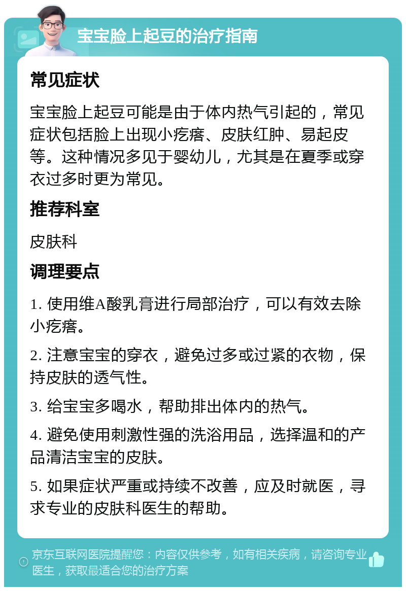 宝宝脸上起豆的治疗指南 常见症状 宝宝脸上起豆可能是由于体内热气引起的，常见症状包括脸上出现小疙瘩、皮肤红肿、易起皮等。这种情况多见于婴幼儿，尤其是在夏季或穿衣过多时更为常见。 推荐科室 皮肤科 调理要点 1. 使用维A酸乳膏进行局部治疗，可以有效去除小疙瘩。 2. 注意宝宝的穿衣，避免过多或过紧的衣物，保持皮肤的透气性。 3. 给宝宝多喝水，帮助排出体内的热气。 4. 避免使用刺激性强的洗浴用品，选择温和的产品清洁宝宝的皮肤。 5. 如果症状严重或持续不改善，应及时就医，寻求专业的皮肤科医生的帮助。