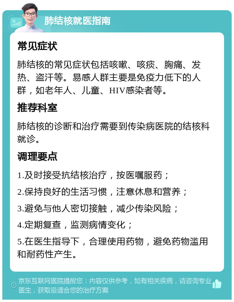 肺结核就医指南 常见症状 肺结核的常见症状包括咳嗽、咳痰、胸痛、发热、盗汗等。易感人群主要是免疫力低下的人群，如老年人、儿童、HIV感染者等。 推荐科室 肺结核的诊断和治疗需要到传染病医院的结核科就诊。 调理要点 1.及时接受抗结核治疗，按医嘱服药； 2.保持良好的生活习惯，注意休息和营养； 3.避免与他人密切接触，减少传染风险； 4.定期复查，监测病情变化； 5.在医生指导下，合理使用药物，避免药物滥用和耐药性产生。