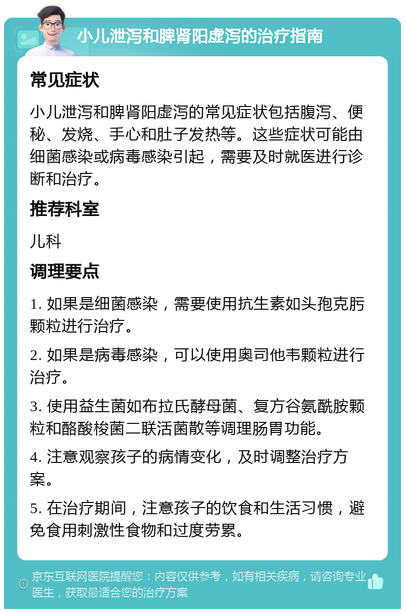 小儿泄泻和脾肾阳虚泻的治疗指南 常见症状 小儿泄泻和脾肾阳虚泻的常见症状包括腹泻、便秘、发烧、手心和肚子发热等。这些症状可能由细菌感染或病毒感染引起，需要及时就医进行诊断和治疗。 推荐科室 儿科 调理要点 1. 如果是细菌感染，需要使用抗生素如头孢克肟颗粒进行治疗。 2. 如果是病毒感染，可以使用奥司他韦颗粒进行治疗。 3. 使用益生菌如布拉氏酵母菌、复方谷氨酰胺颗粒和酪酸梭菌二联活菌散等调理肠胃功能。 4. 注意观察孩子的病情变化，及时调整治疗方案。 5. 在治疗期间，注意孩子的饮食和生活习惯，避免食用刺激性食物和过度劳累。