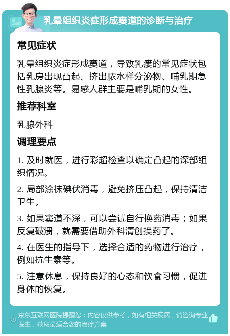 乳晕组织炎症形成窦道的诊断与治疗 常见症状 乳晕组织炎症形成窦道，导致乳瘘的常见症状包括乳房出现凸起、挤出脓水样分泌物、哺乳期急性乳腺炎等。易感人群主要是哺乳期的女性。 推荐科室 乳腺外科 调理要点 1. 及时就医，进行彩超检查以确定凸起的深部组织情况。 2. 局部涂抹碘伏消毒，避免挤压凸起，保持清洁卫生。 3. 如果窦道不深，可以尝试自行换药消毒；如果反复破溃，就需要借助外科清创换药了。 4. 在医生的指导下，选择合适的药物进行治疗，例如抗生素等。 5. 注意休息，保持良好的心态和饮食习惯，促进身体的恢复。