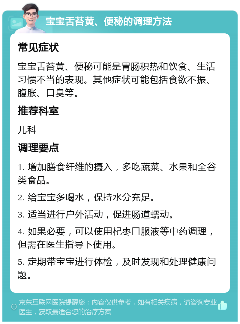 宝宝舌苔黄、便秘的调理方法 常见症状 宝宝舌苔黄、便秘可能是胃肠积热和饮食、生活习惯不当的表现。其他症状可能包括食欲不振、腹胀、口臭等。 推荐科室 儿科 调理要点 1. 增加膳食纤维的摄入，多吃蔬菜、水果和全谷类食品。 2. 给宝宝多喝水，保持水分充足。 3. 适当进行户外活动，促进肠道蠕动。 4. 如果必要，可以使用杞枣口服液等中药调理，但需在医生指导下使用。 5. 定期带宝宝进行体检，及时发现和处理健康问题。