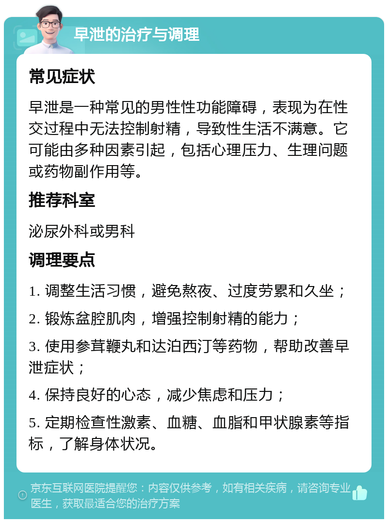 早泄的治疗与调理 常见症状 早泄是一种常见的男性性功能障碍，表现为在性交过程中无法控制射精，导致性生活不满意。它可能由多种因素引起，包括心理压力、生理问题或药物副作用等。 推荐科室 泌尿外科或男科 调理要点 1. 调整生活习惯，避免熬夜、过度劳累和久坐； 2. 锻炼盆腔肌肉，增强控制射精的能力； 3. 使用参茸鞭丸和达泊西汀等药物，帮助改善早泄症状； 4. 保持良好的心态，减少焦虑和压力； 5. 定期检查性激素、血糖、血脂和甲状腺素等指标，了解身体状况。