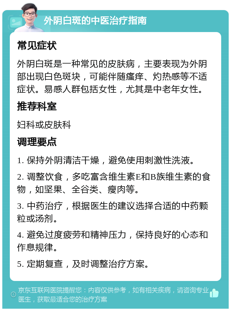 外阴白斑的中医治疗指南 常见症状 外阴白斑是一种常见的皮肤病，主要表现为外阴部出现白色斑块，可能伴随瘙痒、灼热感等不适症状。易感人群包括女性，尤其是中老年女性。 推荐科室 妇科或皮肤科 调理要点 1. 保持外阴清洁干燥，避免使用刺激性洗液。 2. 调整饮食，多吃富含维生素E和B族维生素的食物，如坚果、全谷类、瘦肉等。 3. 中药治疗，根据医生的建议选择合适的中药颗粒或汤剂。 4. 避免过度疲劳和精神压力，保持良好的心态和作息规律。 5. 定期复查，及时调整治疗方案。