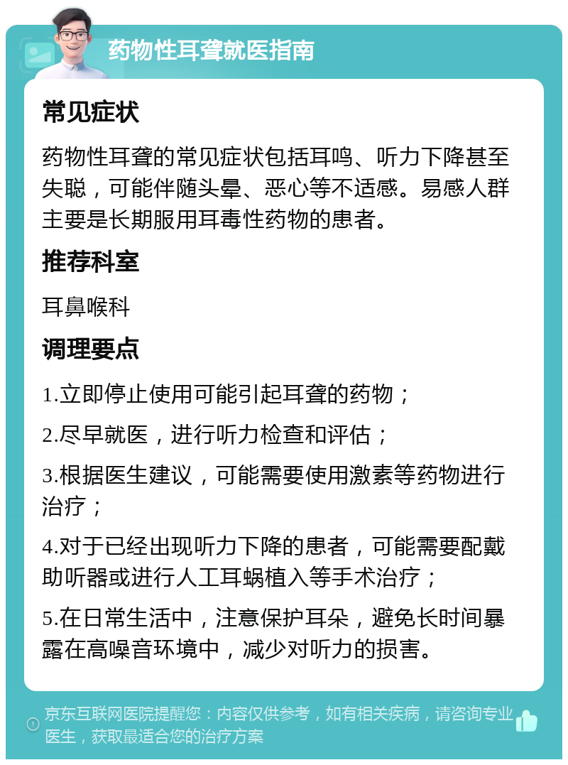 药物性耳聋就医指南 常见症状 药物性耳聋的常见症状包括耳鸣、听力下降甚至失聪，可能伴随头晕、恶心等不适感。易感人群主要是长期服用耳毒性药物的患者。 推荐科室 耳鼻喉科 调理要点 1.立即停止使用可能引起耳聋的药物； 2.尽早就医，进行听力检查和评估； 3.根据医生建议，可能需要使用激素等药物进行治疗； 4.对于已经出现听力下降的患者，可能需要配戴助听器或进行人工耳蜗植入等手术治疗； 5.在日常生活中，注意保护耳朵，避免长时间暴露在高噪音环境中，减少对听力的损害。