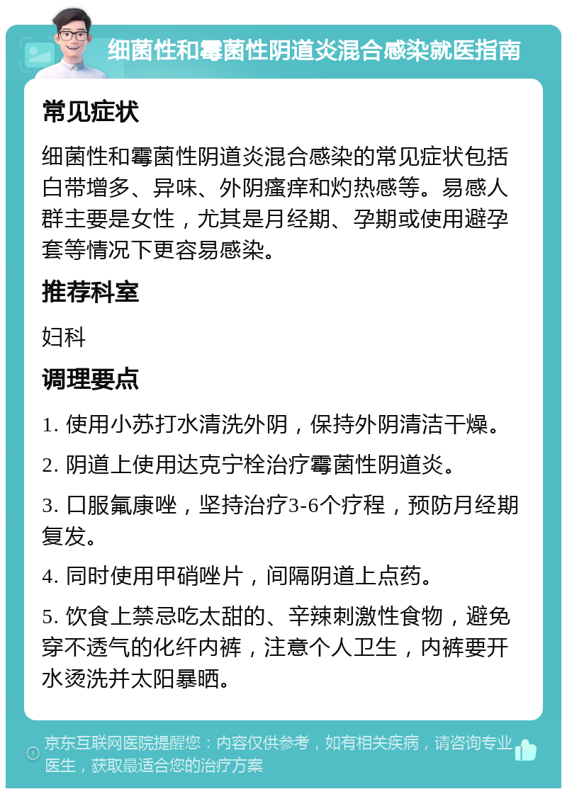 细菌性和霉菌性阴道炎混合感染就医指南 常见症状 细菌性和霉菌性阴道炎混合感染的常见症状包括白带增多、异味、外阴瘙痒和灼热感等。易感人群主要是女性，尤其是月经期、孕期或使用避孕套等情况下更容易感染。 推荐科室 妇科 调理要点 1. 使用小苏打水清洗外阴，保持外阴清洁干燥。 2. 阴道上使用达克宁栓治疗霉菌性阴道炎。 3. 口服氟康唑，坚持治疗3-6个疗程，预防月经期复发。 4. 同时使用甲硝唑片，间隔阴道上点药。 5. 饮食上禁忌吃太甜的、辛辣刺激性食物，避免穿不透气的化纤内裤，注意个人卫生，内裤要开水烫洗并太阳暴晒。