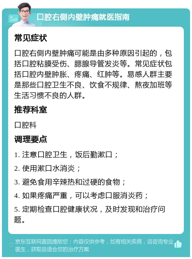 口腔右侧内壁肿痛就医指南 常见症状 口腔右侧内壁肿痛可能是由多种原因引起的，包括口腔粘膜受伤、腮腺导管发炎等。常见症状包括口腔内壁肿胀、疼痛、红肿等。易感人群主要是那些口腔卫生不良、饮食不规律、熬夜加班等生活习惯不良的人群。 推荐科室 口腔科 调理要点 1. 注意口腔卫生，饭后勤漱口； 2. 使用漱口水消炎； 3. 避免食用辛辣热和过硬的食物； 4. 如果疼痛严重，可以考虑口服消炎药； 5. 定期检查口腔健康状况，及时发现和治疗问题。