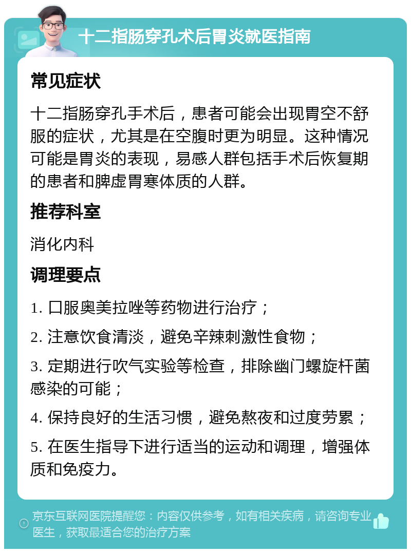 十二指肠穿孔术后胃炎就医指南 常见症状 十二指肠穿孔手术后，患者可能会出现胃空不舒服的症状，尤其是在空腹时更为明显。这种情况可能是胃炎的表现，易感人群包括手术后恢复期的患者和脾虚胃寒体质的人群。 推荐科室 消化内科 调理要点 1. 口服奥美拉唑等药物进行治疗； 2. 注意饮食清淡，避免辛辣刺激性食物； 3. 定期进行吹气实验等检查，排除幽门螺旋杆菌感染的可能； 4. 保持良好的生活习惯，避免熬夜和过度劳累； 5. 在医生指导下进行适当的运动和调理，增强体质和免疫力。