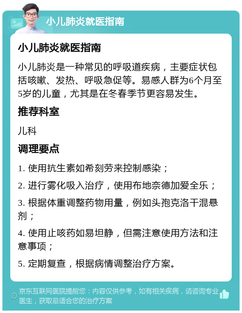 小儿肺炎就医指南 小儿肺炎就医指南 小儿肺炎是一种常见的呼吸道疾病，主要症状包括咳嗽、发热、呼吸急促等。易感人群为6个月至5岁的儿童，尤其是在冬春季节更容易发生。 推荐科室 儿科 调理要点 1. 使用抗生素如希刻劳来控制感染； 2. 进行雾化吸入治疗，使用布地奈德加爱全乐； 3. 根据体重调整药物用量，例如头孢克洛干混悬剂； 4. 使用止咳药如易坦静，但需注意使用方法和注意事项； 5. 定期复查，根据病情调整治疗方案。