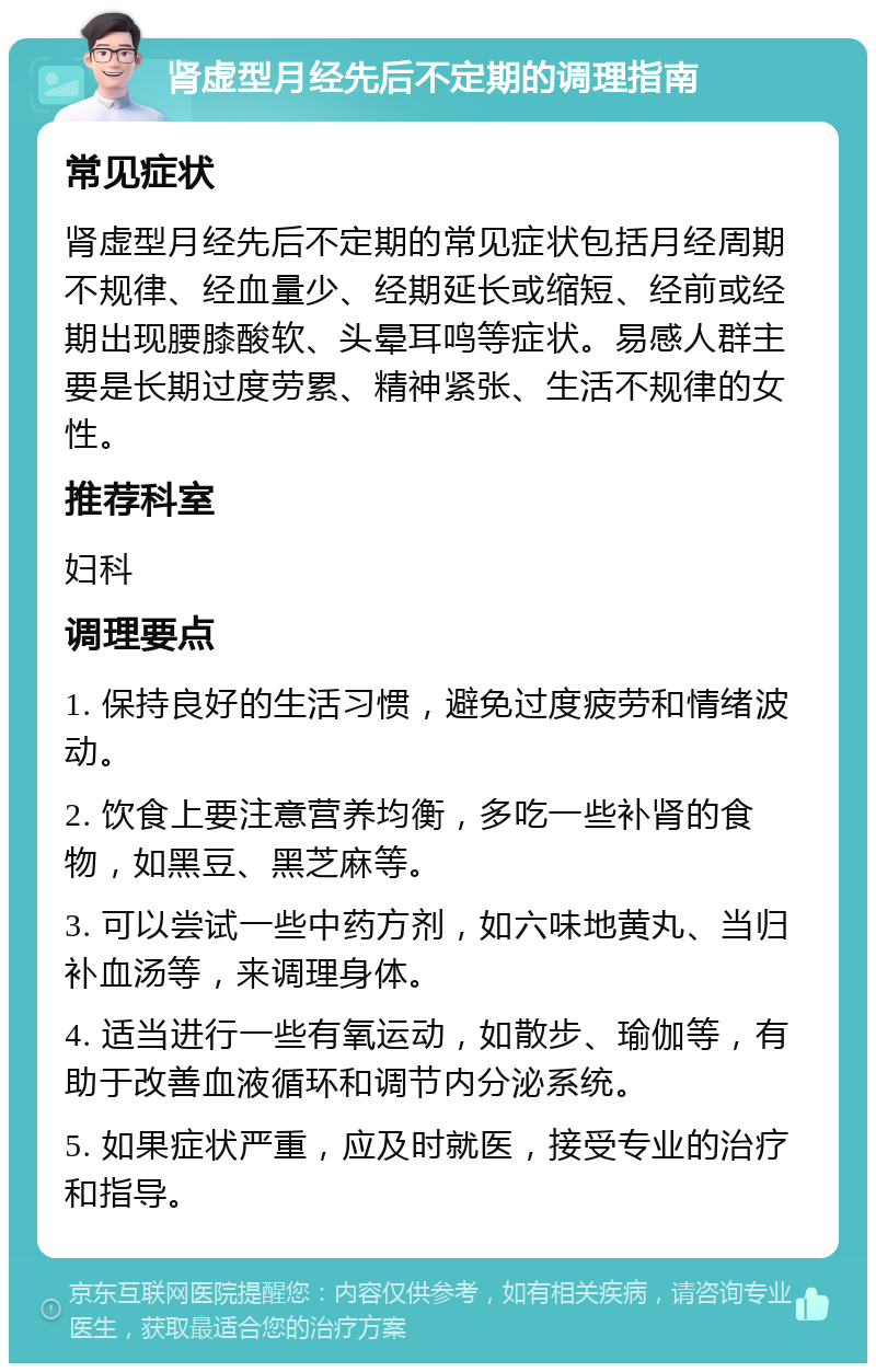 肾虚型月经先后不定期的调理指南 常见症状 肾虚型月经先后不定期的常见症状包括月经周期不规律、经血量少、经期延长或缩短、经前或经期出现腰膝酸软、头晕耳鸣等症状。易感人群主要是长期过度劳累、精神紧张、生活不规律的女性。 推荐科室 妇科 调理要点 1. 保持良好的生活习惯，避免过度疲劳和情绪波动。 2. 饮食上要注意营养均衡，多吃一些补肾的食物，如黑豆、黑芝麻等。 3. 可以尝试一些中药方剂，如六味地黄丸、当归补血汤等，来调理身体。 4. 适当进行一些有氧运动，如散步、瑜伽等，有助于改善血液循环和调节内分泌系统。 5. 如果症状严重，应及时就医，接受专业的治疗和指导。