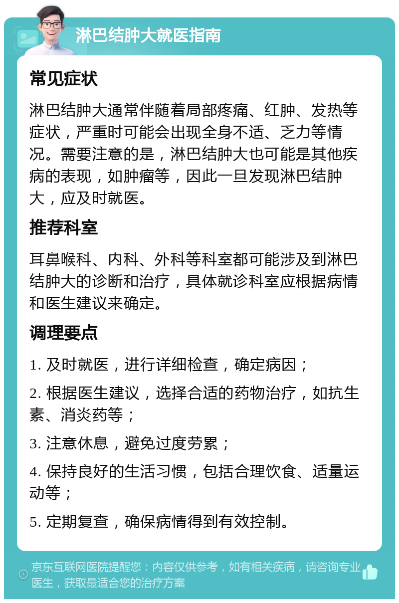 淋巴结肿大就医指南 常见症状 淋巴结肿大通常伴随着局部疼痛、红肿、发热等症状，严重时可能会出现全身不适、乏力等情况。需要注意的是，淋巴结肿大也可能是其他疾病的表现，如肿瘤等，因此一旦发现淋巴结肿大，应及时就医。 推荐科室 耳鼻喉科、内科、外科等科室都可能涉及到淋巴结肿大的诊断和治疗，具体就诊科室应根据病情和医生建议来确定。 调理要点 1. 及时就医，进行详细检查，确定病因； 2. 根据医生建议，选择合适的药物治疗，如抗生素、消炎药等； 3. 注意休息，避免过度劳累； 4. 保持良好的生活习惯，包括合理饮食、适量运动等； 5. 定期复查，确保病情得到有效控制。