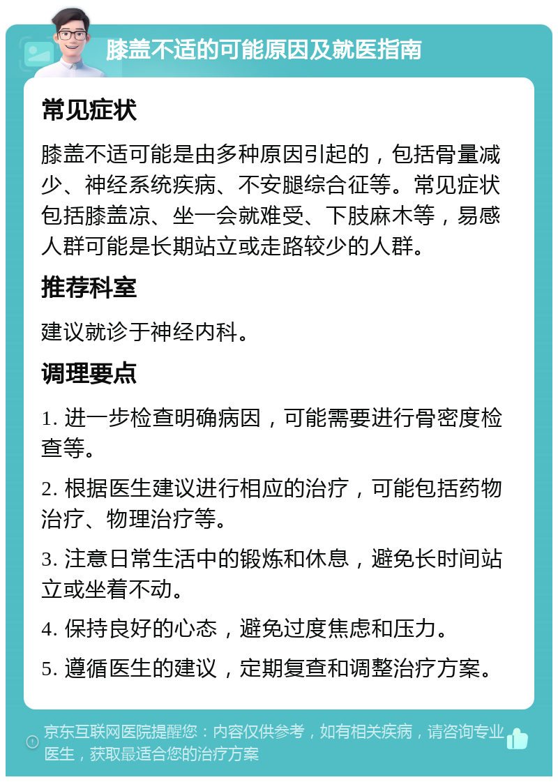 膝盖不适的可能原因及就医指南 常见症状 膝盖不适可能是由多种原因引起的，包括骨量减少、神经系统疾病、不安腿综合征等。常见症状包括膝盖凉、坐一会就难受、下肢麻木等，易感人群可能是长期站立或走路较少的人群。 推荐科室 建议就诊于神经内科。 调理要点 1. 进一步检查明确病因，可能需要进行骨密度检查等。 2. 根据医生建议进行相应的治疗，可能包括药物治疗、物理治疗等。 3. 注意日常生活中的锻炼和休息，避免长时间站立或坐着不动。 4. 保持良好的心态，避免过度焦虑和压力。 5. 遵循医生的建议，定期复查和调整治疗方案。