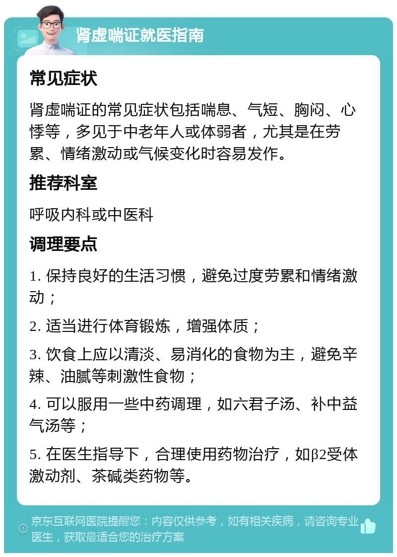 肾虚喘证就医指南 常见症状 肾虚喘证的常见症状包括喘息、气短、胸闷、心悸等，多见于中老年人或体弱者，尤其是在劳累、情绪激动或气候变化时容易发作。 推荐科室 呼吸内科或中医科 调理要点 1. 保持良好的生活习惯，避免过度劳累和情绪激动； 2. 适当进行体育锻炼，增强体质； 3. 饮食上应以清淡、易消化的食物为主，避免辛辣、油腻等刺激性食物； 4. 可以服用一些中药调理，如六君子汤、补中益气汤等； 5. 在医生指导下，合理使用药物治疗，如β2受体激动剂、茶碱类药物等。