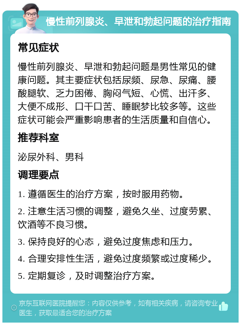 慢性前列腺炎、早泄和勃起问题的治疗指南 常见症状 慢性前列腺炎、早泄和勃起问题是男性常见的健康问题。其主要症状包括尿频、尿急、尿痛、腰酸腿软、乏力困倦、胸闷气短、心慌、出汗多、大便不成形、口干口苦、睡眠梦比较多等。这些症状可能会严重影响患者的生活质量和自信心。 推荐科室 泌尿外科、男科 调理要点 1. 遵循医生的治疗方案，按时服用药物。 2. 注意生活习惯的调整，避免久坐、过度劳累、饮酒等不良习惯。 3. 保持良好的心态，避免过度焦虑和压力。 4. 合理安排性生活，避免过度频繁或过度稀少。 5. 定期复诊，及时调整治疗方案。