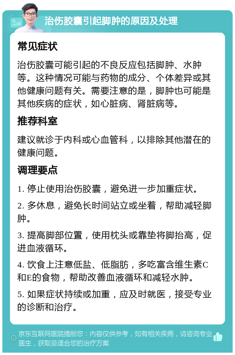 治伤胶囊引起脚肿的原因及处理 常见症状 治伤胶囊可能引起的不良反应包括脚肿、水肿等。这种情况可能与药物的成分、个体差异或其他健康问题有关。需要注意的是，脚肿也可能是其他疾病的症状，如心脏病、肾脏病等。 推荐科室 建议就诊于内科或心血管科，以排除其他潜在的健康问题。 调理要点 1. 停止使用治伤胶囊，避免进一步加重症状。 2. 多休息，避免长时间站立或坐着，帮助减轻脚肿。 3. 提高脚部位置，使用枕头或靠垫将脚抬高，促进血液循环。 4. 饮食上注意低盐、低脂肪，多吃富含维生素C和E的食物，帮助改善血液循环和减轻水肿。 5. 如果症状持续或加重，应及时就医，接受专业的诊断和治疗。