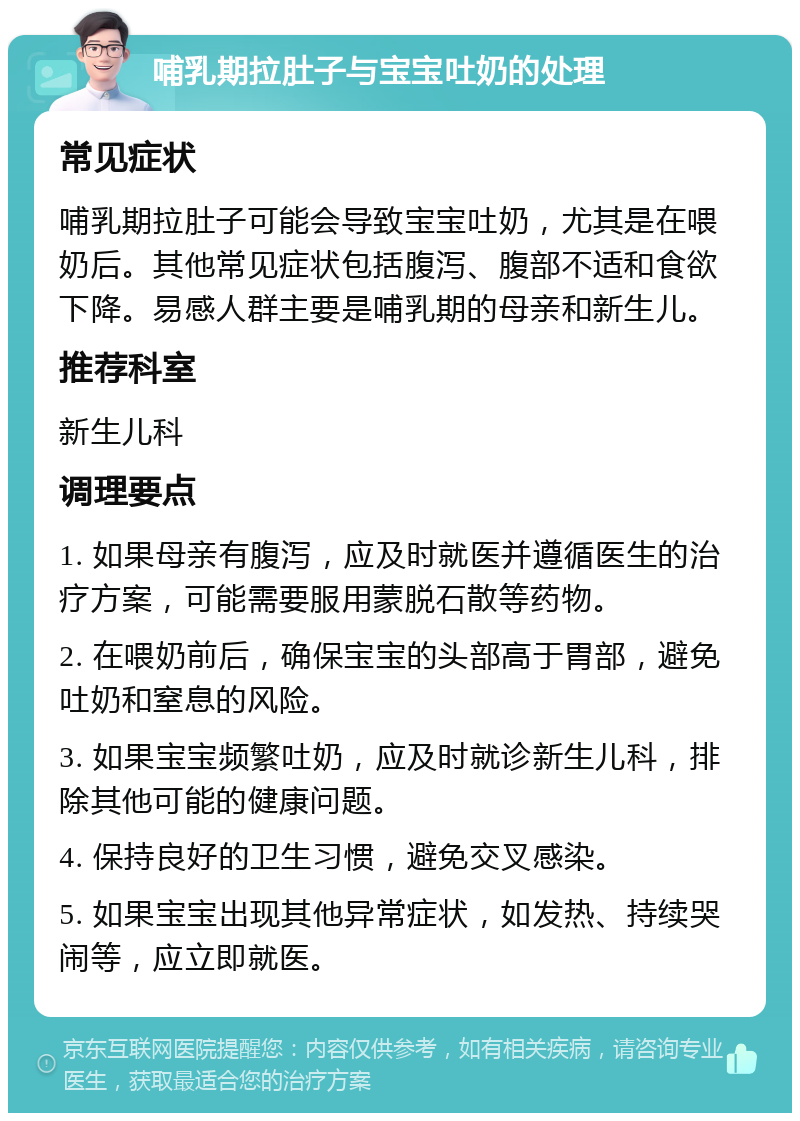 哺乳期拉肚子与宝宝吐奶的处理 常见症状 哺乳期拉肚子可能会导致宝宝吐奶，尤其是在喂奶后。其他常见症状包括腹泻、腹部不适和食欲下降。易感人群主要是哺乳期的母亲和新生儿。 推荐科室 新生儿科 调理要点 1. 如果母亲有腹泻，应及时就医并遵循医生的治疗方案，可能需要服用蒙脱石散等药物。 2. 在喂奶前后，确保宝宝的头部高于胃部，避免吐奶和窒息的风险。 3. 如果宝宝频繁吐奶，应及时就诊新生儿科，排除其他可能的健康问题。 4. 保持良好的卫生习惯，避免交叉感染。 5. 如果宝宝出现其他异常症状，如发热、持续哭闹等，应立即就医。