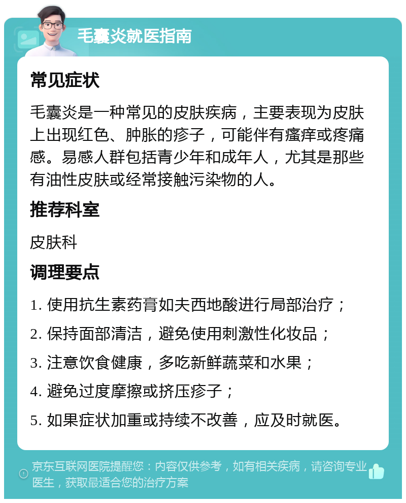 毛囊炎就医指南 常见症状 毛囊炎是一种常见的皮肤疾病，主要表现为皮肤上出现红色、肿胀的疹子，可能伴有瘙痒或疼痛感。易感人群包括青少年和成年人，尤其是那些有油性皮肤或经常接触污染物的人。 推荐科室 皮肤科 调理要点 1. 使用抗生素药膏如夫西地酸进行局部治疗； 2. 保持面部清洁，避免使用刺激性化妆品； 3. 注意饮食健康，多吃新鲜蔬菜和水果； 4. 避免过度摩擦或挤压疹子； 5. 如果症状加重或持续不改善，应及时就医。