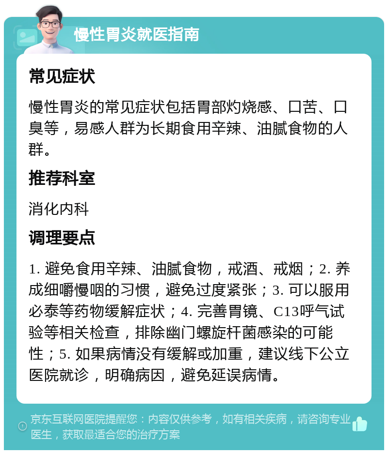 慢性胃炎就医指南 常见症状 慢性胃炎的常见症状包括胃部灼烧感、口苦、口臭等，易感人群为长期食用辛辣、油腻食物的人群。 推荐科室 消化内科 调理要点 1. 避免食用辛辣、油腻食物，戒酒、戒烟；2. 养成细嚼慢咽的习惯，避免过度紧张；3. 可以服用必泰等药物缓解症状；4. 完善胃镜、C13呼气试验等相关检查，排除幽门螺旋杆菌感染的可能性；5. 如果病情没有缓解或加重，建议线下公立医院就诊，明确病因，避免延误病情。