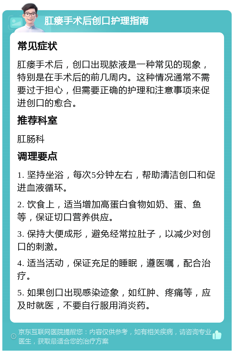 肛瘘手术后创口护理指南 常见症状 肛瘘手术后，创口出现脓液是一种常见的现象，特别是在手术后的前几周内。这种情况通常不需要过于担心，但需要正确的护理和注意事项来促进创口的愈合。 推荐科室 肛肠科 调理要点 1. 坚持坐浴，每次5分钟左右，帮助清洁创口和促进血液循环。 2. 饮食上，适当增加高蛋白食物如奶、蛋、鱼等，保证切口营养供应。 3. 保持大便成形，避免经常拉肚子，以减少对创口的刺激。 4. 适当活动，保证充足的睡眠，遵医嘱，配合治疗。 5. 如果创口出现感染迹象，如红肿、疼痛等，应及时就医，不要自行服用消炎药。