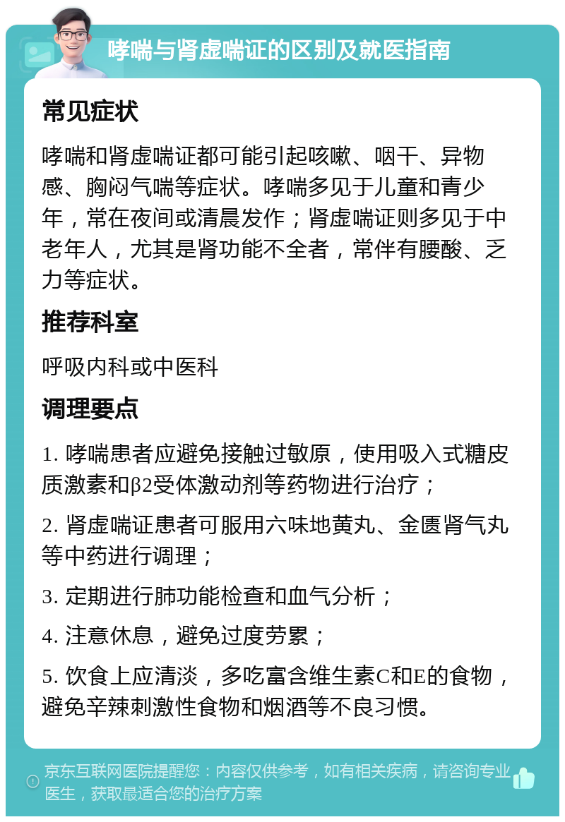 哮喘与肾虚喘证的区别及就医指南 常见症状 哮喘和肾虚喘证都可能引起咳嗽、咽干、异物感、胸闷气喘等症状。哮喘多见于儿童和青少年，常在夜间或清晨发作；肾虚喘证则多见于中老年人，尤其是肾功能不全者，常伴有腰酸、乏力等症状。 推荐科室 呼吸内科或中医科 调理要点 1. 哮喘患者应避免接触过敏原，使用吸入式糖皮质激素和β2受体激动剂等药物进行治疗； 2. 肾虚喘证患者可服用六味地黄丸、金匮肾气丸等中药进行调理； 3. 定期进行肺功能检查和血气分析； 4. 注意休息，避免过度劳累； 5. 饮食上应清淡，多吃富含维生素C和E的食物，避免辛辣刺激性食物和烟酒等不良习惯。