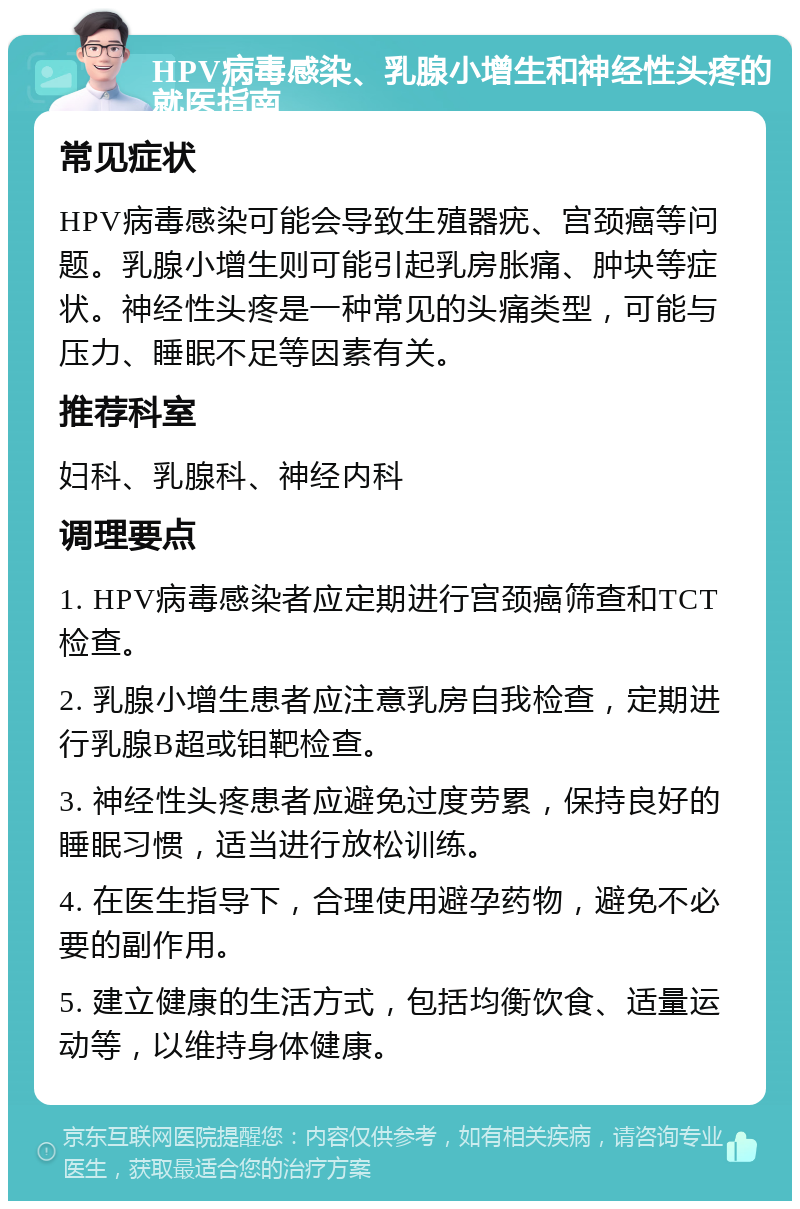 HPV病毒感染、乳腺小增生和神经性头疼的就医指南 常见症状 HPV病毒感染可能会导致生殖器疣、宫颈癌等问题。乳腺小增生则可能引起乳房胀痛、肿块等症状。神经性头疼是一种常见的头痛类型，可能与压力、睡眠不足等因素有关。 推荐科室 妇科、乳腺科、神经内科 调理要点 1. HPV病毒感染者应定期进行宫颈癌筛查和TCT检查。 2. 乳腺小增生患者应注意乳房自我检查，定期进行乳腺B超或钼靶检查。 3. 神经性头疼患者应避免过度劳累，保持良好的睡眠习惯，适当进行放松训练。 4. 在医生指导下，合理使用避孕药物，避免不必要的副作用。 5. 建立健康的生活方式，包括均衡饮食、适量运动等，以维持身体健康。