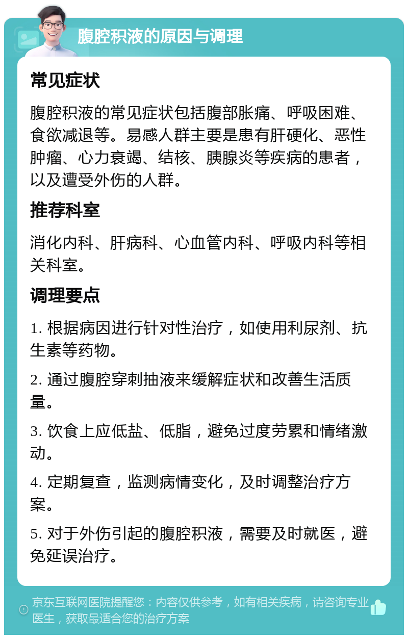 腹腔积液的原因与调理 常见症状 腹腔积液的常见症状包括腹部胀痛、呼吸困难、食欲减退等。易感人群主要是患有肝硬化、恶性肿瘤、心力衰竭、结核、胰腺炎等疾病的患者，以及遭受外伤的人群。 推荐科室 消化内科、肝病科、心血管内科、呼吸内科等相关科室。 调理要点 1. 根据病因进行针对性治疗，如使用利尿剂、抗生素等药物。 2. 通过腹腔穿刺抽液来缓解症状和改善生活质量。 3. 饮食上应低盐、低脂，避免过度劳累和情绪激动。 4. 定期复查，监测病情变化，及时调整治疗方案。 5. 对于外伤引起的腹腔积液，需要及时就医，避免延误治疗。