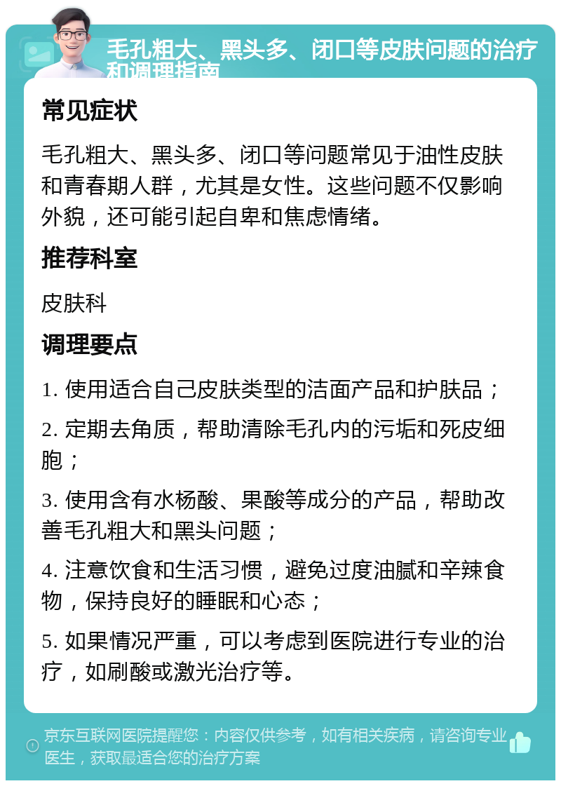 毛孔粗大、黑头多、闭口等皮肤问题的治疗和调理指南 常见症状 毛孔粗大、黑头多、闭口等问题常见于油性皮肤和青春期人群，尤其是女性。这些问题不仅影响外貌，还可能引起自卑和焦虑情绪。 推荐科室 皮肤科 调理要点 1. 使用适合自己皮肤类型的洁面产品和护肤品； 2. 定期去角质，帮助清除毛孔内的污垢和死皮细胞； 3. 使用含有水杨酸、果酸等成分的产品，帮助改善毛孔粗大和黑头问题； 4. 注意饮食和生活习惯，避免过度油腻和辛辣食物，保持良好的睡眠和心态； 5. 如果情况严重，可以考虑到医院进行专业的治疗，如刷酸或激光治疗等。