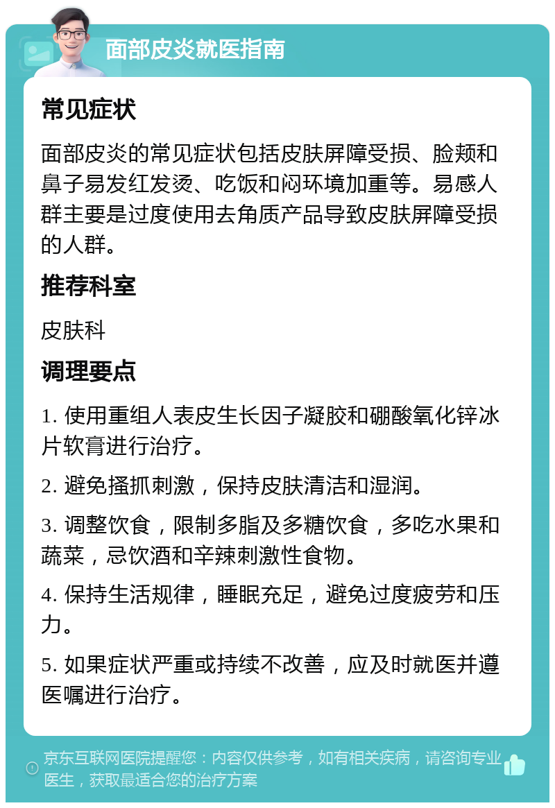 面部皮炎就医指南 常见症状 面部皮炎的常见症状包括皮肤屏障受损、脸颊和鼻子易发红发烫、吃饭和闷环境加重等。易感人群主要是过度使用去角质产品导致皮肤屏障受损的人群。 推荐科室 皮肤科 调理要点 1. 使用重组人表皮生长因子凝胶和硼酸氧化锌冰片软膏进行治疗。 2. 避免搔抓刺激，保持皮肤清洁和湿润。 3. 调整饮食，限制多脂及多糖饮食，多吃水果和蔬菜，忌饮酒和辛辣刺激性食物。 4. 保持生活规律，睡眠充足，避免过度疲劳和压力。 5. 如果症状严重或持续不改善，应及时就医并遵医嘱进行治疗。