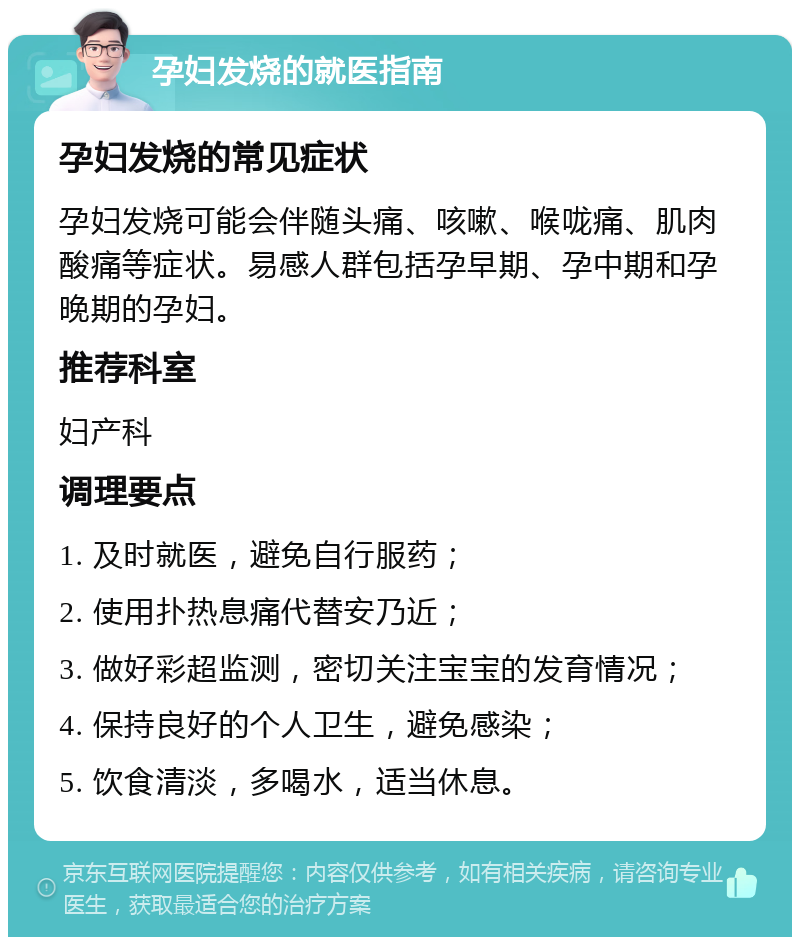 孕妇发烧的就医指南 孕妇发烧的常见症状 孕妇发烧可能会伴随头痛、咳嗽、喉咙痛、肌肉酸痛等症状。易感人群包括孕早期、孕中期和孕晚期的孕妇。 推荐科室 妇产科 调理要点 1. 及时就医，避免自行服药； 2. 使用扑热息痛代替安乃近； 3. 做好彩超监测，密切关注宝宝的发育情况； 4. 保持良好的个人卫生，避免感染； 5. 饮食清淡，多喝水，适当休息。