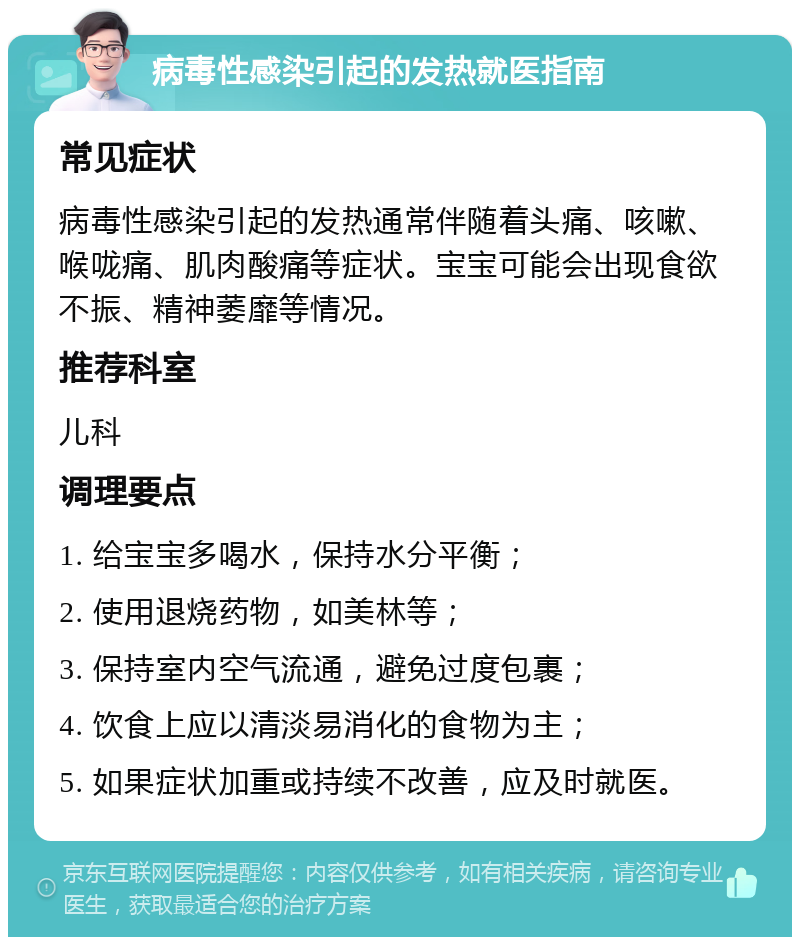 病毒性感染引起的发热就医指南 常见症状 病毒性感染引起的发热通常伴随着头痛、咳嗽、喉咙痛、肌肉酸痛等症状。宝宝可能会出现食欲不振、精神萎靡等情况。 推荐科室 儿科 调理要点 1. 给宝宝多喝水，保持水分平衡； 2. 使用退烧药物，如美林等； 3. 保持室内空气流通，避免过度包裹； 4. 饮食上应以清淡易消化的食物为主； 5. 如果症状加重或持续不改善，应及时就医。