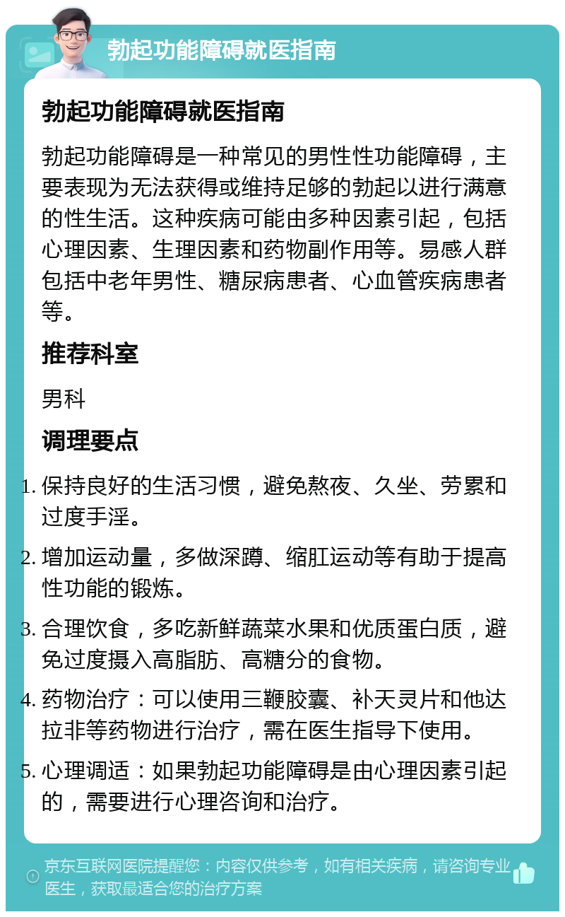 勃起功能障碍就医指南 勃起功能障碍就医指南 勃起功能障碍是一种常见的男性性功能障碍，主要表现为无法获得或维持足够的勃起以进行满意的性生活。这种疾病可能由多种因素引起，包括心理因素、生理因素和药物副作用等。易感人群包括中老年男性、糖尿病患者、心血管疾病患者等。 推荐科室 男科 调理要点 保持良好的生活习惯，避免熬夜、久坐、劳累和过度手淫。 增加运动量，多做深蹲、缩肛运动等有助于提高性功能的锻炼。 合理饮食，多吃新鲜蔬菜水果和优质蛋白质，避免过度摄入高脂肪、高糖分的食物。 药物治疗：可以使用三鞭胶囊、补天灵片和他达拉非等药物进行治疗，需在医生指导下使用。 心理调适：如果勃起功能障碍是由心理因素引起的，需要进行心理咨询和治疗。