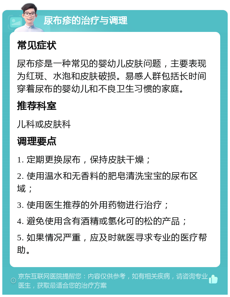 尿布疹的治疗与调理 常见症状 尿布疹是一种常见的婴幼儿皮肤问题，主要表现为红斑、水泡和皮肤破损。易感人群包括长时间穿着尿布的婴幼儿和不良卫生习惯的家庭。 推荐科室 儿科或皮肤科 调理要点 1. 定期更换尿布，保持皮肤干燥； 2. 使用温水和无香料的肥皂清洗宝宝的尿布区域； 3. 使用医生推荐的外用药物进行治疗； 4. 避免使用含有酒精或氢化可的松的产品； 5. 如果情况严重，应及时就医寻求专业的医疗帮助。