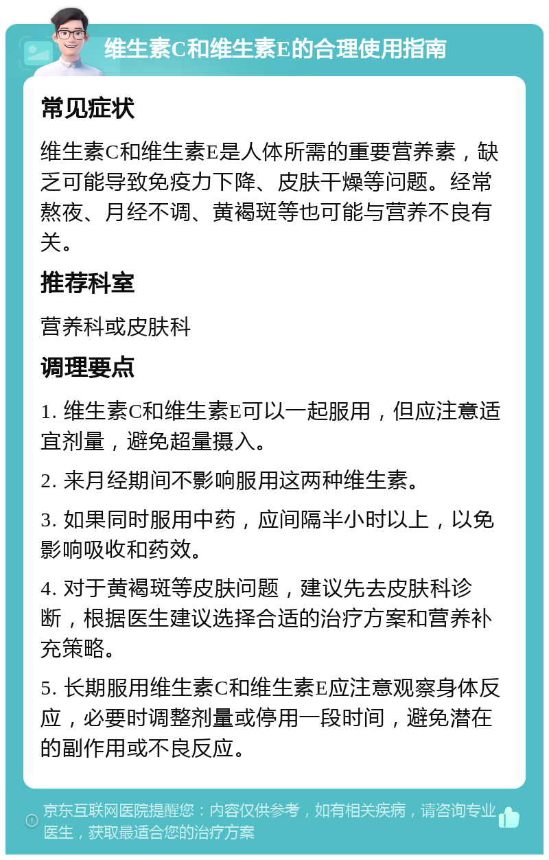 维生素C和维生素E的合理使用指南 常见症状 维生素C和维生素E是人体所需的重要营养素，缺乏可能导致免疫力下降、皮肤干燥等问题。经常熬夜、月经不调、黄褐斑等也可能与营养不良有关。 推荐科室 营养科或皮肤科 调理要点 1. 维生素C和维生素E可以一起服用，但应注意适宜剂量，避免超量摄入。 2. 来月经期间不影响服用这两种维生素。 3. 如果同时服用中药，应间隔半小时以上，以免影响吸收和药效。 4. 对于黄褐斑等皮肤问题，建议先去皮肤科诊断，根据医生建议选择合适的治疗方案和营养补充策略。 5. 长期服用维生素C和维生素E应注意观察身体反应，必要时调整剂量或停用一段时间，避免潜在的副作用或不良反应。